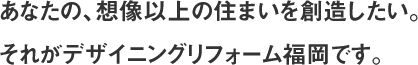 あなたの、想像以上の住まいを創造したい。それがデザイニングリフォーム福岡です。